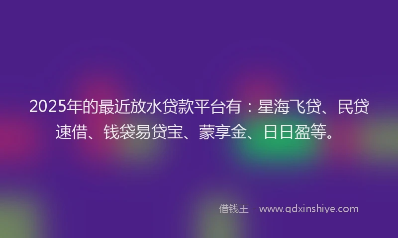 2025年的最近放水贷款平台有：星海飞贷、民贷速借、钱袋易贷宝、蒙享金、日日盈等。