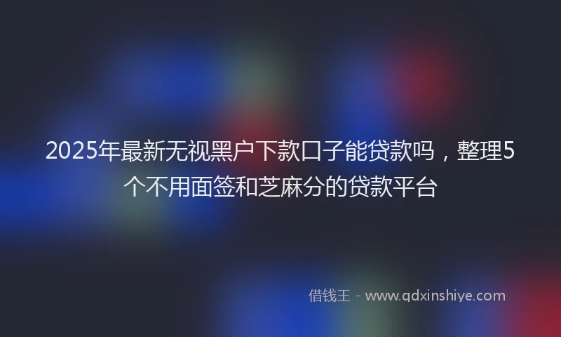 2025年最新无视黑户下款口子能贷款吗，整理5个不用面签和芝麻分的贷款平台