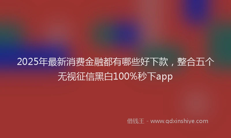 2025年最新消费金融都有哪些好下款，整合五个无视征信黑白100%秒下app