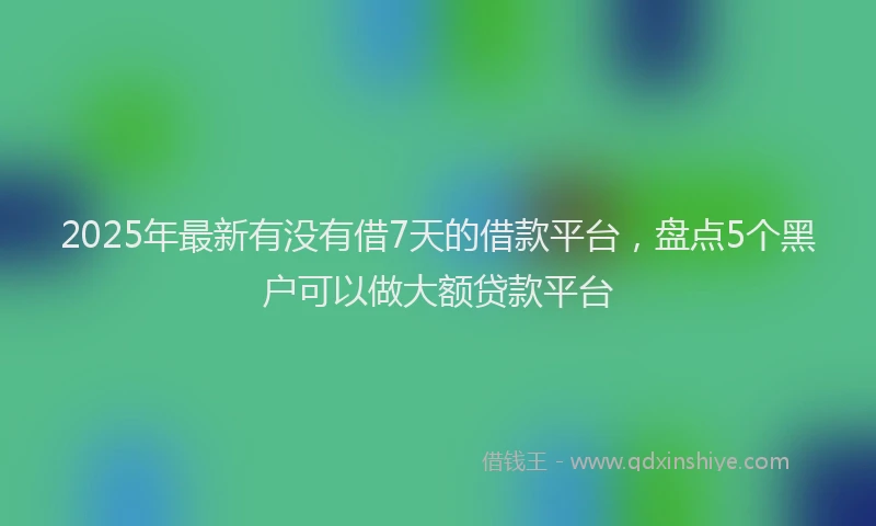 2025年最新有没有借7天的借款平台，盘点5个黑户可以做大额贷款平台