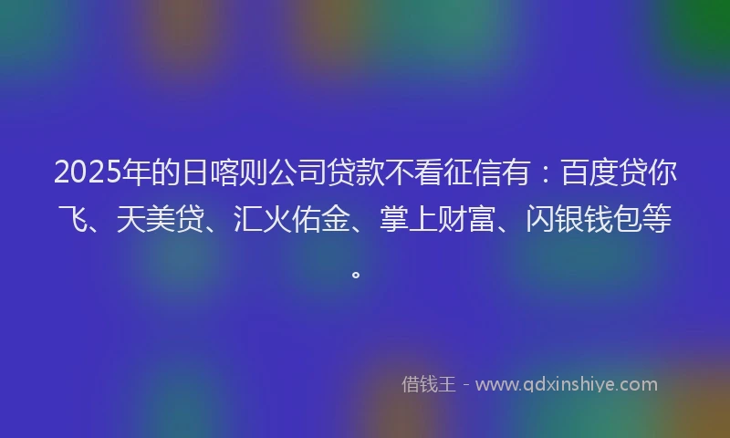 2025年的日喀则公司贷款不看征信有：百度贷你飞、天美贷、汇火佑金、掌上财富、闪银钱包等。