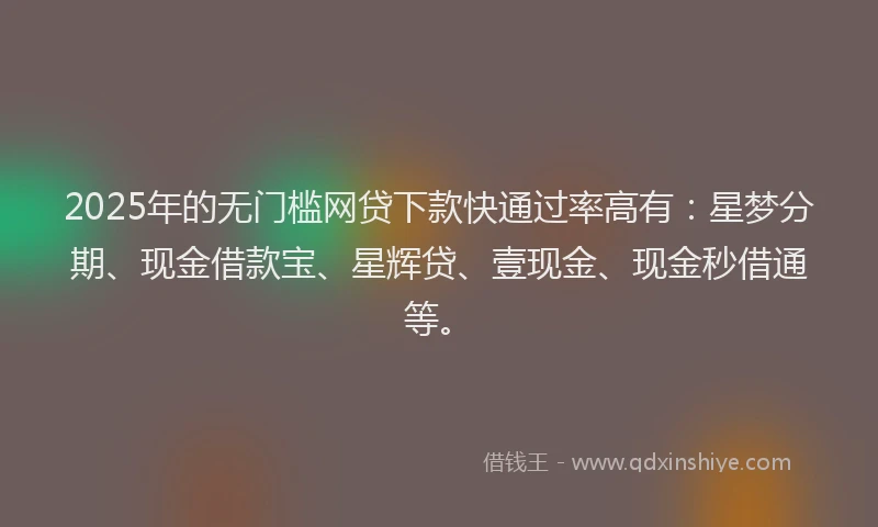 2025年的无门槛网贷下款快通过率高有：星梦分期、现金借款宝、星辉贷、壹现金、现金秒借通等。