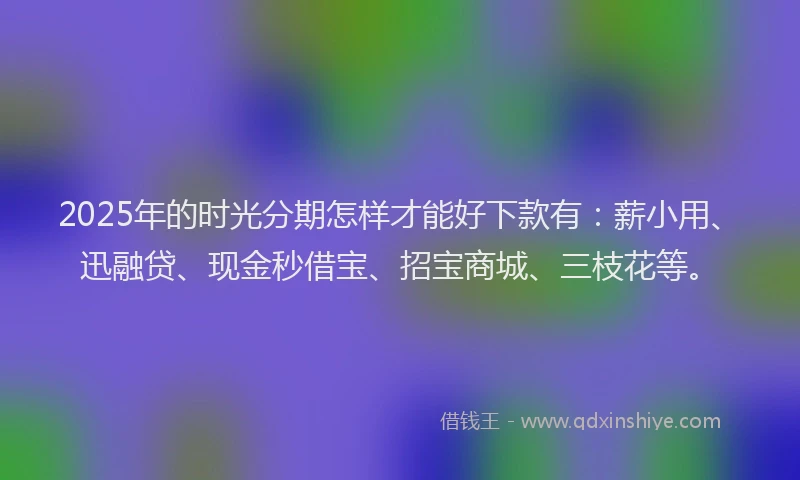2025年的时光分期怎样才能好下款有：薪小用、迅融贷、现金秒借宝、招宝商城、三枝花等。