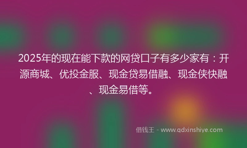 2025年的现在能下款的网贷口子有多少家有：开源商城、优投金服、现金贷易借融、现金侠快融、现金易借等。