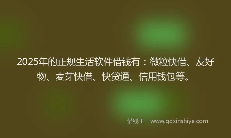 2025年的正规生活软件借钱有：微粒快借、友好物、麦芽快借、快贷通、信用钱包等。