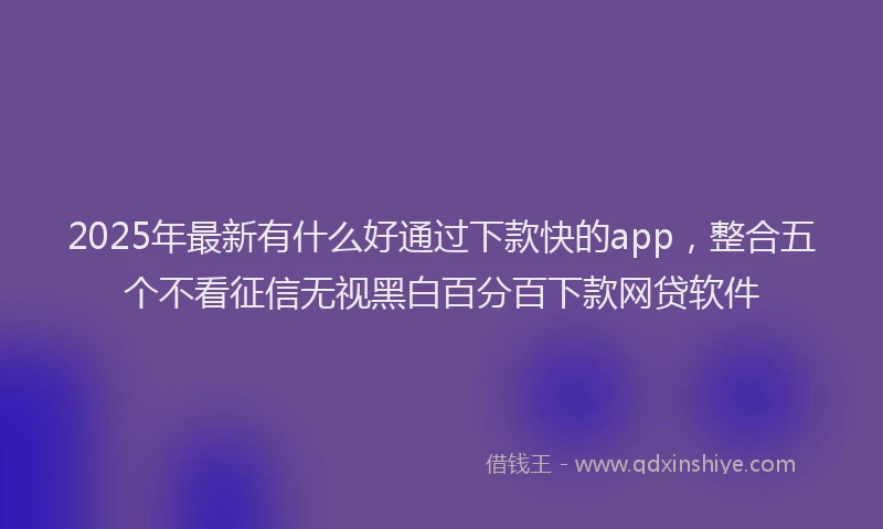2025年最新有什么好通过下款快的app，整合五个不看征信无视黑白百分百下款网贷软件