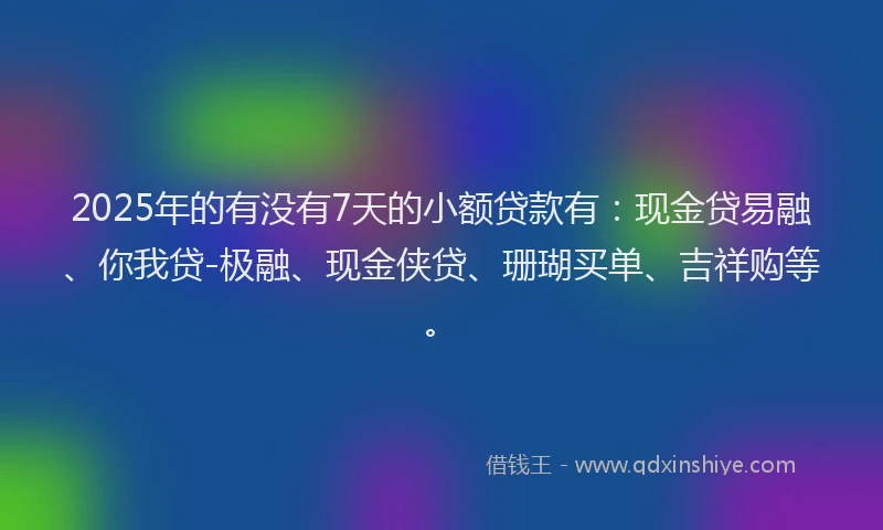 2025年的有没有7天的小额贷款有：现金贷易融、你我贷-极融、现金侠贷、珊瑚买单、吉祥购等。