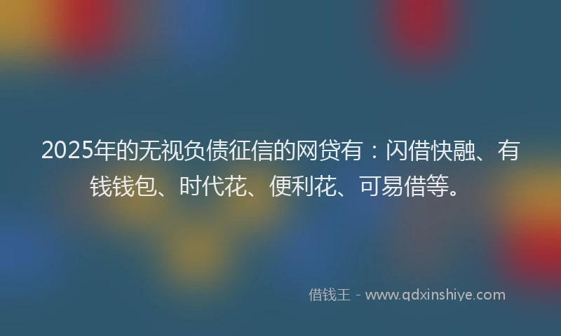 2025年的无视负债征信的网贷有：闪借快融、有钱钱包、时代花、便利花、可易借等。