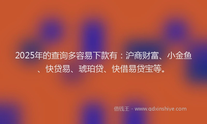 2025年的查询多容易下款有：沪商财富、小金鱼、快贷易、琥珀贷、快借易贷宝等。