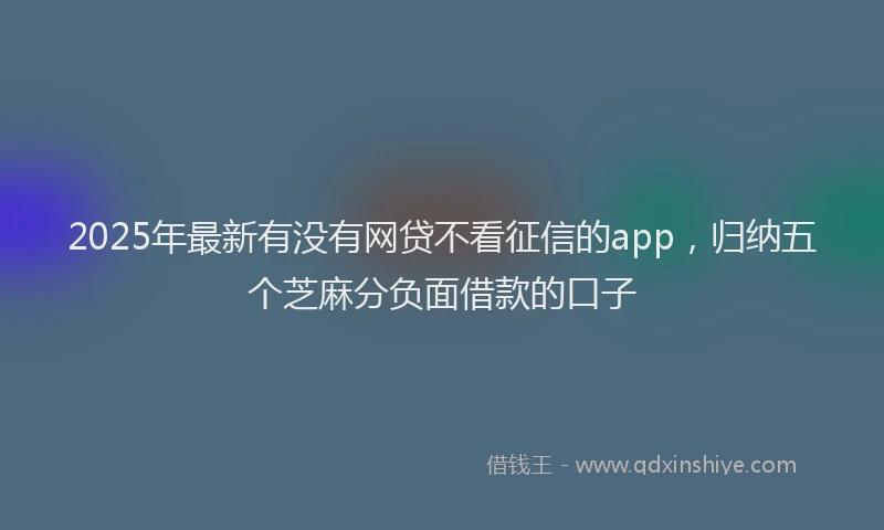 2025年最新有没有网贷不看征信的app，归纳五个芝麻分负面借款的口子