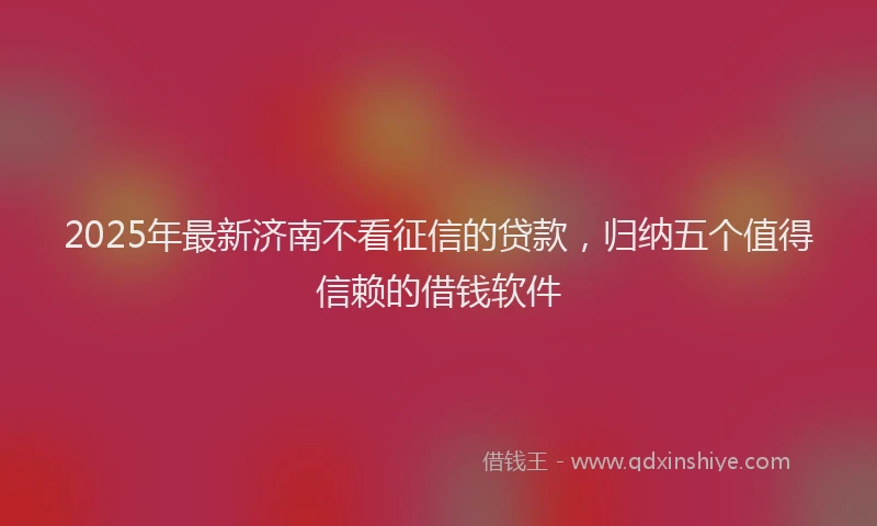 2025年最新济南不看征信的贷款，归纳五个值得信赖的借钱软件
