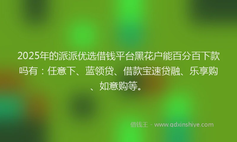 2025年的派派优选借钱平台黑花户能百分百下款吗有：任意下、蓝领贷、借款宝速贷融、乐享购、如意购等。