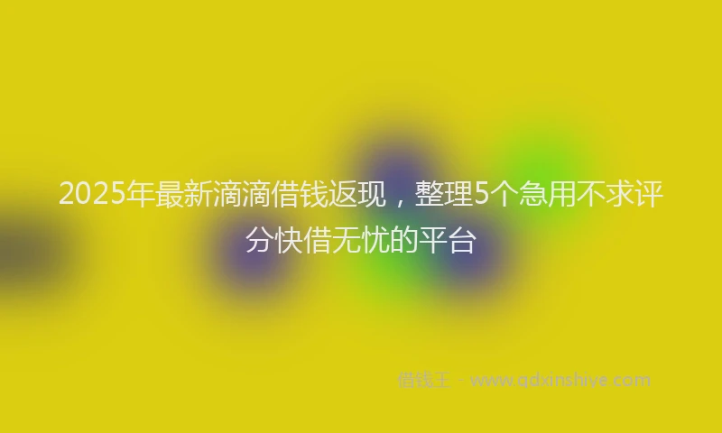 2025年最新滴滴借钱返现，整理5个急用不求评分快借无忧的平台