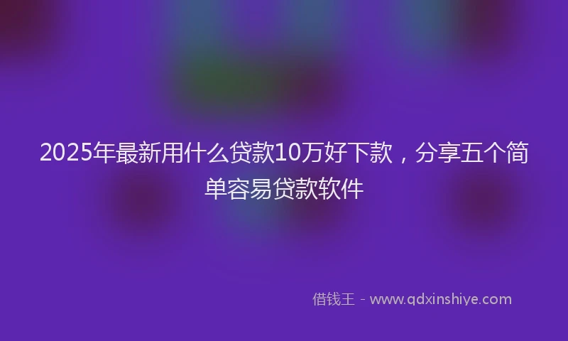 2025年最新用什么贷款10万好下款，分享五个简单容易贷款软件