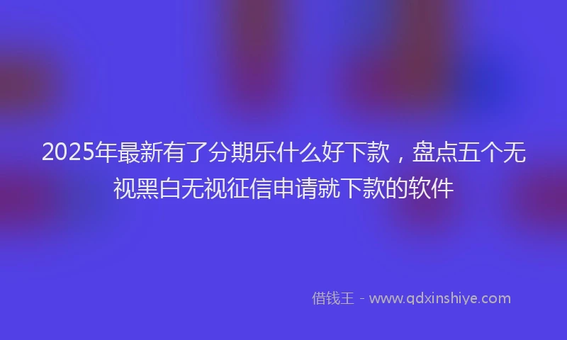 2025年最新有了分期乐什么好下款，盘点五个无视黑白无视征信申请就下款的软件