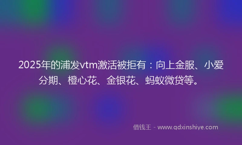 2025年的浦发vtm激活被拒有：向上金服、小爱分期、橙心花、金银花、蚂蚁微贷等。