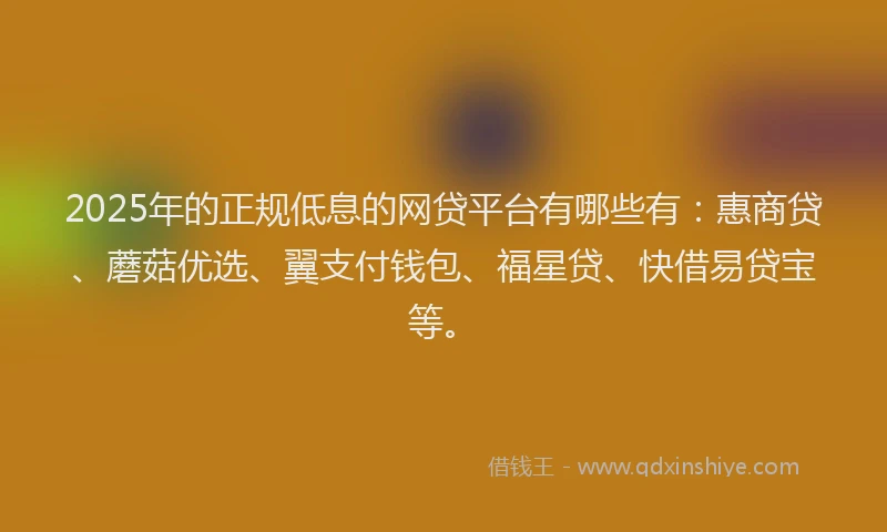 2025年的正规低息的网贷平台有哪些有：惠商贷、蘑菇优选、翼支付钱包、福星贷、快借易贷宝等。