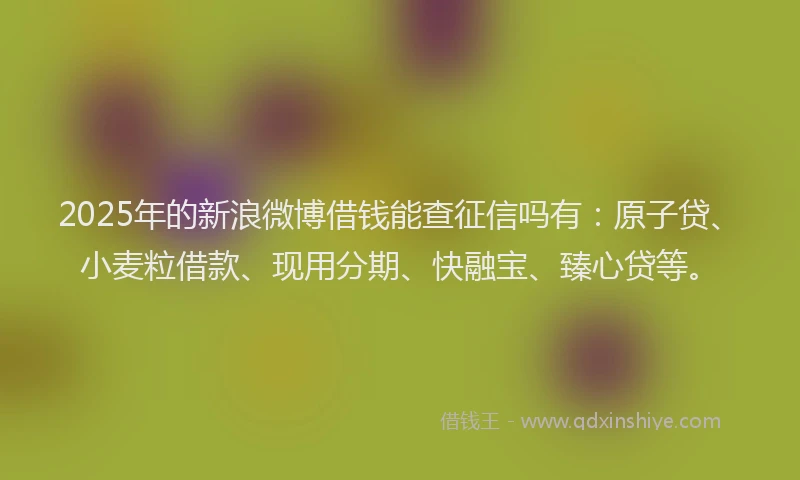 2025年的新浪微博借钱能查征信吗有：原子贷、小麦粒借款、现用分期、快融宝、臻心贷等。