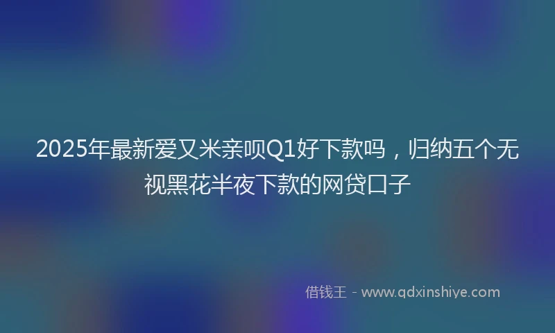 2025年最新爱又米亲呗Q1好下款吗，归纳五个无视黑花半夜下款的网贷口子
