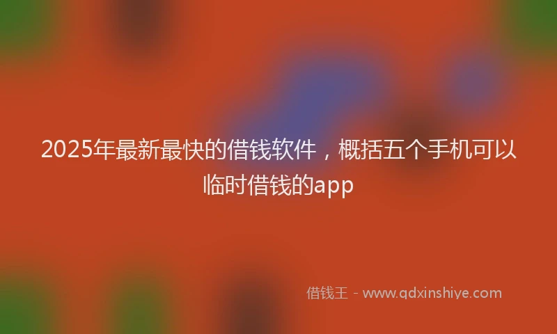 2025年最新最快的借钱软件，概括五个手机可以临时借钱的app