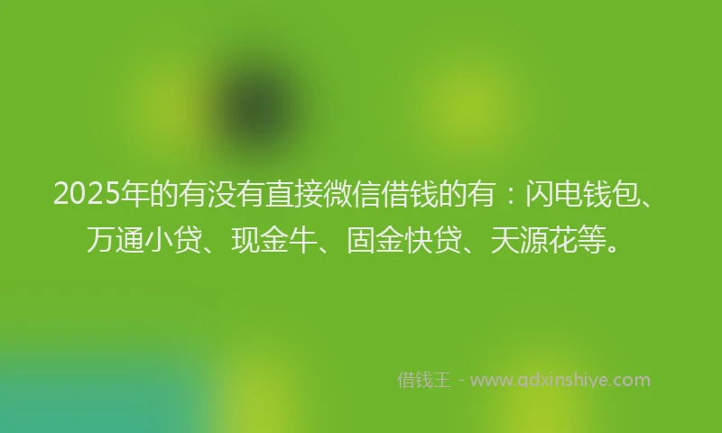 2025年的有没有直接微信借钱的有：闪电钱包、万通小贷、现金牛、固金快贷、天源花等。