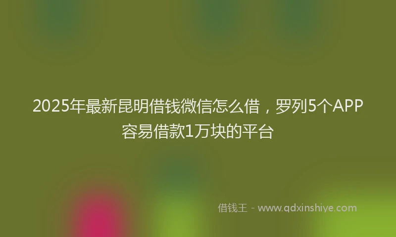 2025年最新昆明借钱微信怎么借，罗列5个APP容易借款1万块的平台