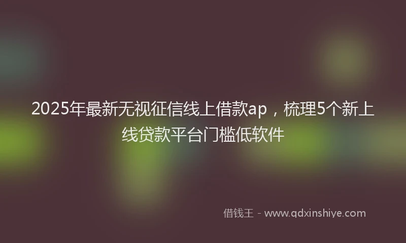 2025年最新无视征信线上借款ap，梳理5个新上线贷款平台门槛低软件