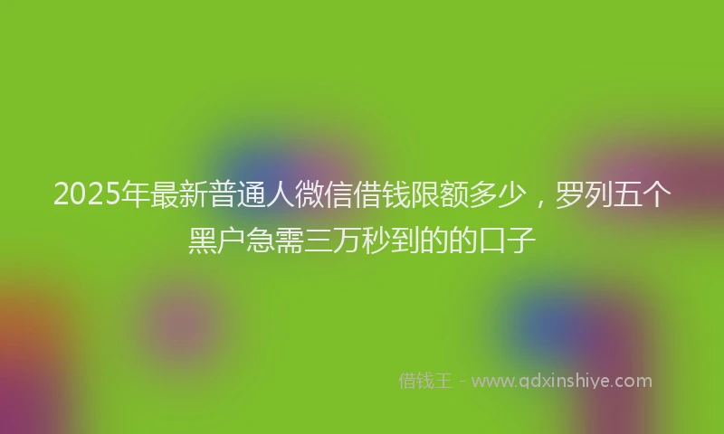 2025年最新普通人微信借钱限额多少，罗列五个黑户急需三万秒到的的口子