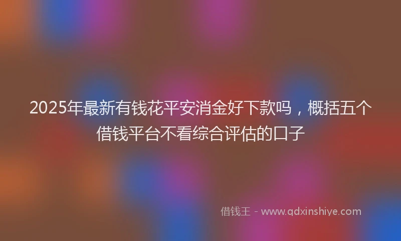 2025年最新有钱花平安消金好下款吗，概括五个借钱平台不看综合评估的口子