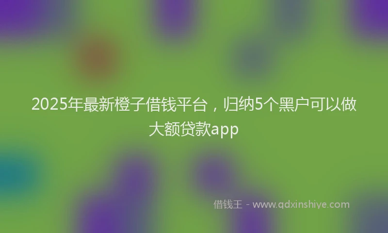 2025年最新橙子借钱平台，归纳5个黑户可以做大额贷款app