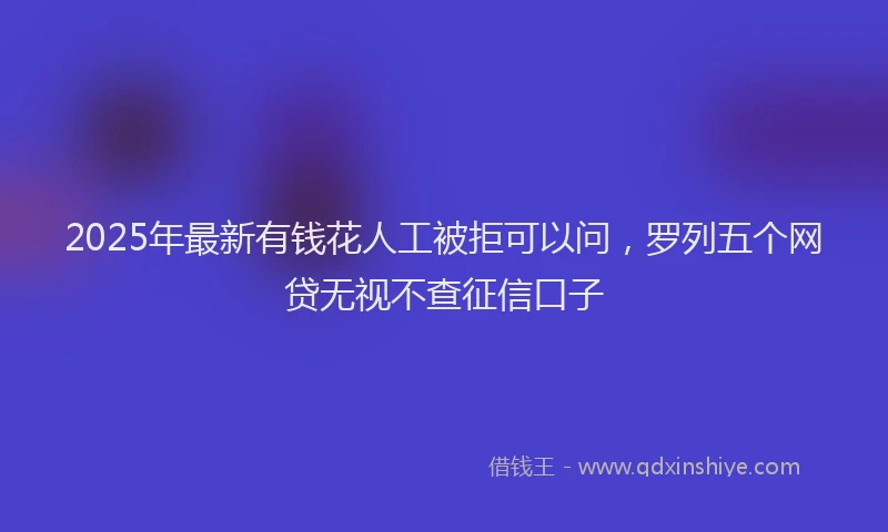 2025年最新有钱花人工被拒可以问，罗列五个网贷无视不查征信口子