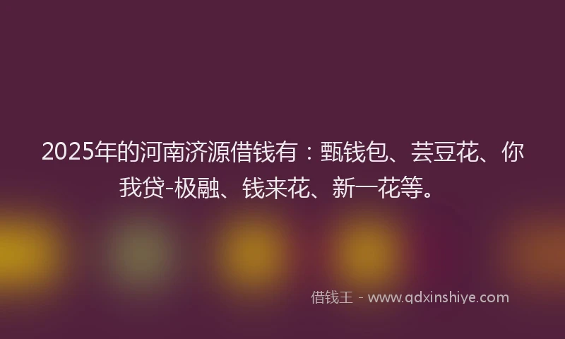 2025年的河南济源借钱有：甄钱包、芸豆花、你我贷-极融、钱来花、新一花等。