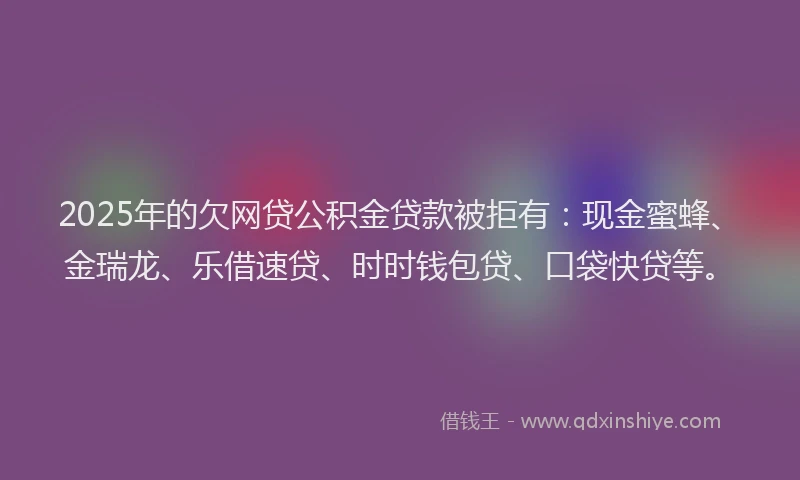 2025年的欠网贷公积金贷款被拒有：现金蜜蜂、金瑞龙、乐借速贷、时时钱包贷、口袋快贷等。
