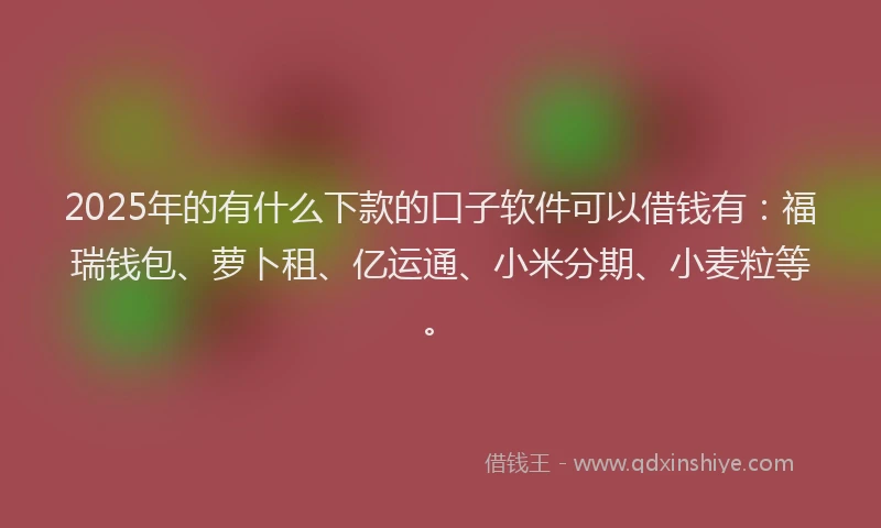 2025年的有什么下款的口子软件可以借钱有：福瑞钱包、萝卜租、亿运通、小米分期、小麦粒等。