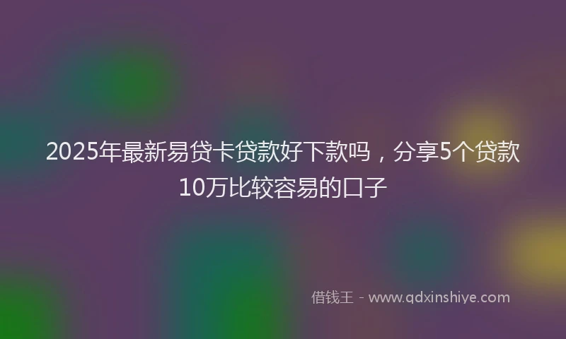 2025年最新易贷卡贷款好下款吗，分享5个贷款10万比较容易的口子