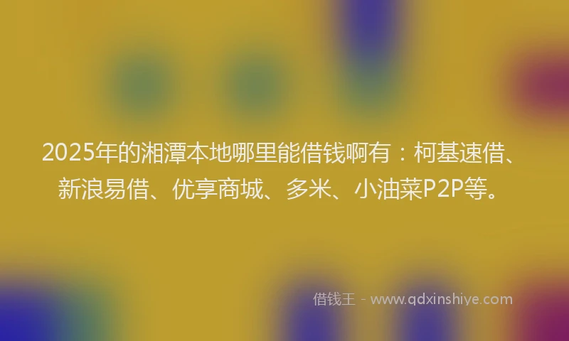 2025年的湘潭本地哪里能借钱啊有：柯基速借、新浪易借、优享商城、多米、小油菜P2P等。
