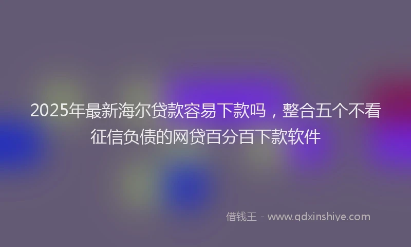 2025年最新海尔贷款容易下款吗，整合五个不看征信负债的网贷百分百下款软件