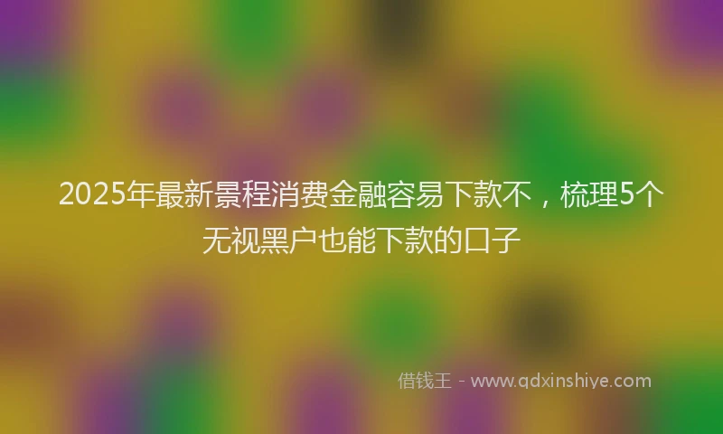 2025年最新景程消费金融容易下款不，梳理5个无视黑户也能下款的口子