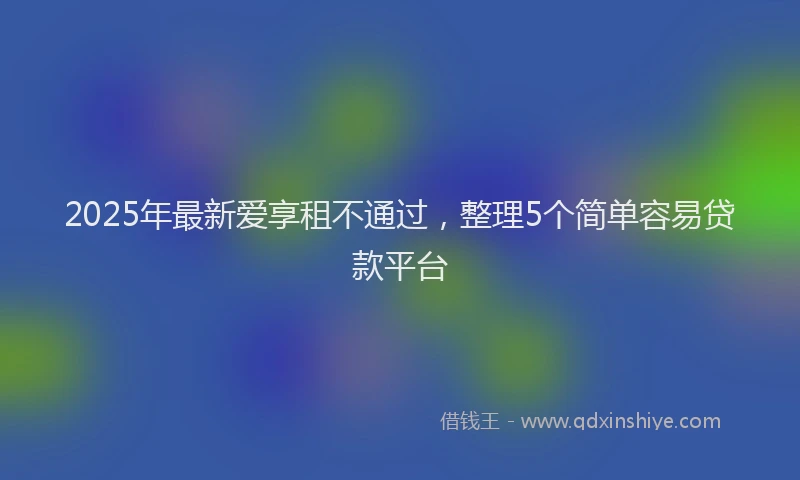 2025年最新爱享租不通过，整理5个简单容易贷款平台