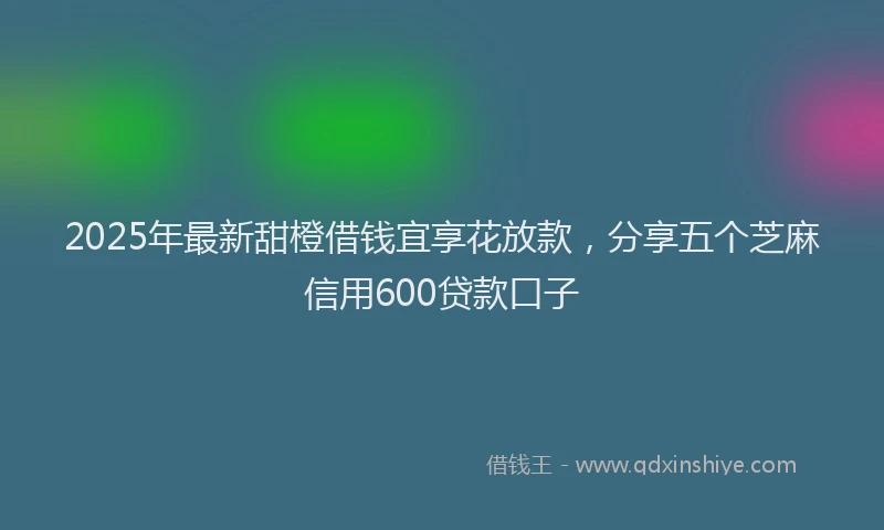 2025年最新甜橙借钱宜享花放款，分享五个芝麻信用600贷款口子