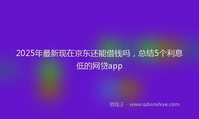 2025年最新现在京东还能借钱吗，总结5个利息低的网贷app