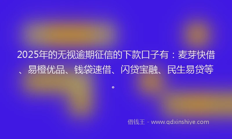 2025年的无视逾期征信的下款口子有：麦芽快借、易橙优品、钱袋速借、闪贷宝融、民生易贷等。