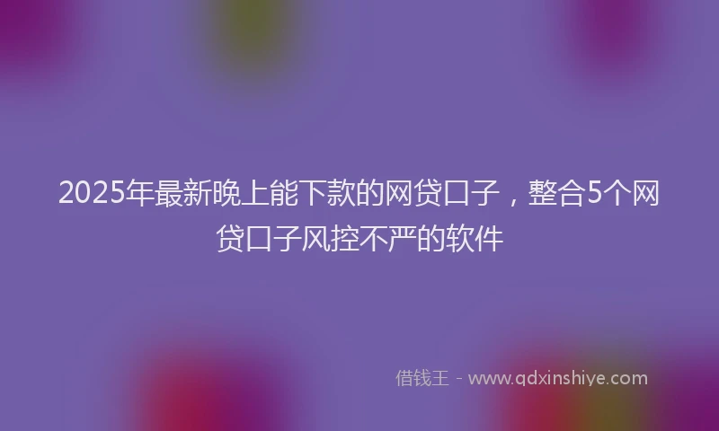 2025年最新晚上能下款的网贷口子，整合5个网贷口子风控不严的软件