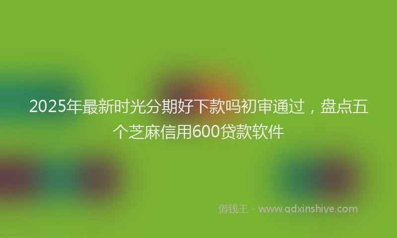 2025年最新时光分期好下款吗初审通过，盘点五个芝麻信用600贷款软件
