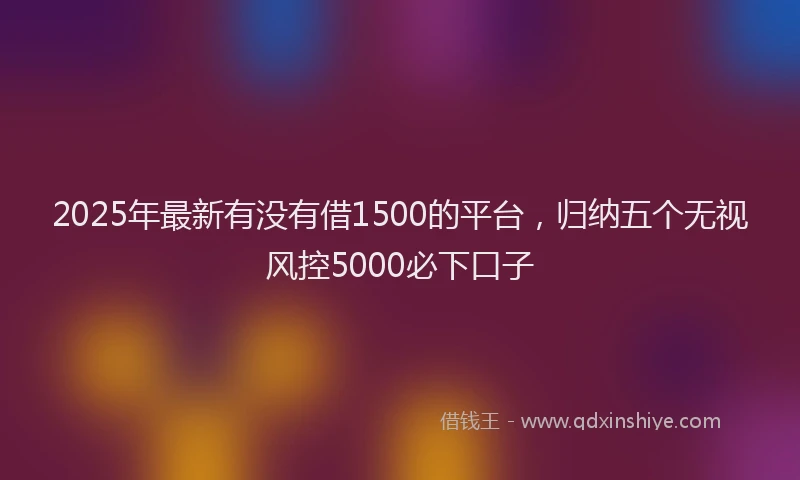 2025年最新有没有借1500的平台，归纳五个无视风控5000必下口子