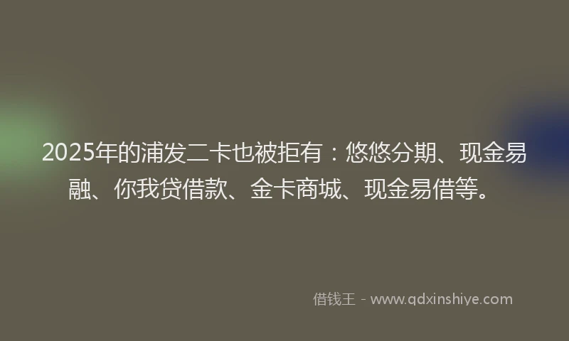 2025年的浦发二卡也被拒有：悠悠分期、现金易融、你我贷借款、金卡商城、现金易借等。