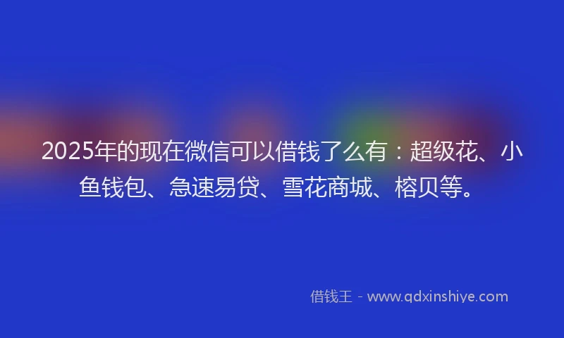 2025年的现在微信可以借钱了么有：超级花、小鱼钱包、急速易贷、雪花商城、榕贝等。