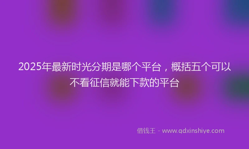 2025年最新时光分期是哪个平台，概括五个可以不看征信就能下款的平台