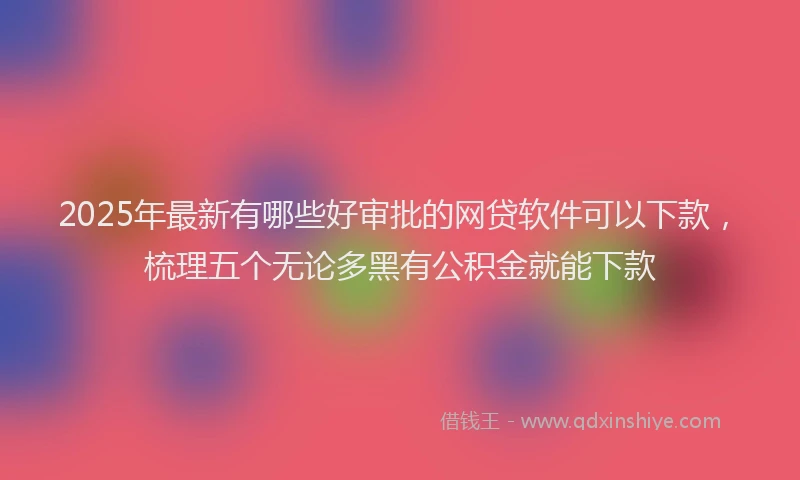 2025年最新有哪些好审批的网贷软件可以下款，梳理五个无论多黑有公积金就能下款