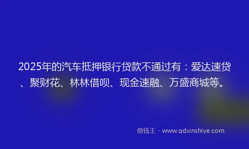 2025年的汽车抵押银行贷款不通过有：爱达速贷、聚财花、林林借呗、现金速融、万盛商城等。